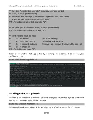 Enhanced Privacy Box with Raspberry Pi: Revamped and Containerized Daniel Alomar
// Run the "unattended-upgrade" security upgrade script
// every n-days (0=disabled)
// Requires the package "unattended-upgrades" and will write
// a log in /var/log/unattended-upgrades
APT::Periodic::Unattended-Upgrade "1";
// Do "apt-get autoclean" every n-days (0=disable)
APT::Periodic::AutocleanInterval "7";
// Send report mail to root
// 0: no report (or null string)
// 1: progress report (actually any string)
// 2: + command outputs (remove -qq, remove 2>/dev/null, add -d)
// 3: + trace on
APT::Periodic::Verbose "2";
Check your unattended upgrades by running this command to debug your
configuration:
$sudo unattended-upgrades -d
Installing Fail2Ban (Optional)
Fail2Ban is an intrusion prevention software designed to protect against brute-force
attacks. First, we need to install the package:
$sudo apt install fail2ban -y
Fail2Ban will block an attacker’s IP if they fail to log in after 5 attempts for 10 minutes.
21 / 86
 