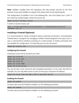 Enhanced Privacy Box with Raspberry Pi: Revamped and Containerized Daniel Alomar
Note: Fail2Ban installed from the repository will only provide security on the IPv4
protocol. If you want Fail2Ban to support IPv6, please refer to the relevant guide.
The configuration of Fail2Ban is set in the following file: /etc/fail2ban/jail.conf. If
you make any config changes, restart the service via:
$sudo service fail2ban restart
In order to recover access, use:
$ssh -o PreferredAuthentications=password -o PubkeyAuthentication=no
user@your.vps.ip
Installing a Firewall (Optional)
It is recommended to install a firewall to block unsolicited connections. Uncomplicated
Firewall (ufw) is a program for managing a netfilter firewall designed to be easy to use. It
uses a command-line interface consisting of a small number of simple commands and
uses iptables for configuration. To install ufw, just run this command:
$sudo apt install ufw
Configuring the Firewall
Create your access list to the ports you need:
$sudo ufw allow 80
$sudo ufw allow 443
$sudo ufw allow 53
$sudo ufw allow 8888
$sudo ufw allow 22/tcp
You can be even more restrictive with extended parameters on the rules, like SSH for
example. You can only allow access on port 22 from your computer’s IP address:
$sudo ufw allow from 192.168.1.120 to any port 22/tcp
Enabling the Firewall
$sudo ufw enable
To show rules once the firewall is enabled, run the following command:
$sudo ufw enable
To show rules once the firewall is enabled, run the following command:
22 / 86
 