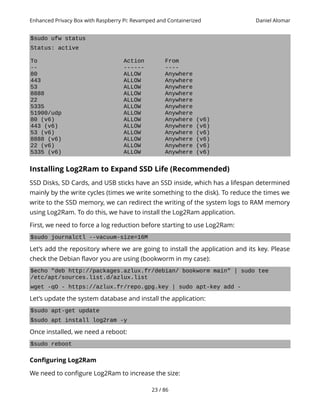 Enhanced Privacy Box with Raspberry Pi: Revamped and Containerized Daniel Alomar
$sudo ufw status
Status: active
To Action From
-- ------ ----
80 ALLOW Anywhere
443 ALLOW Anywhere
53 ALLOW Anywhere
8888 ALLOW Anywhere
22 ALLOW Anywhere
5335 ALLOW Anywhere
51900/udp ALLOW Anywhere
80 (v6) ALLOW Anywhere (v6)
443 (v6) ALLOW Anywhere (v6)
53 (v6) ALLOW Anywhere (v6)
8888 (v6) ALLOW Anywhere (v6)
22 (v6) ALLOW Anywhere (v6)
5335 (v6) ALLOW Anywhere (v6)
Installing Log2Ram to Expand SSD Life (Recommended)
SSD Disks, SD Cards, and USB sticks have an SSD inside, which has a lifespan determined
mainly by the write cycles (times we write something to the disk). To reduce the times we
write to the SSD memory, we can redirect the writing of the system logs to RAM memory
using Log2Ram. To do this, we have to install the Log2Ram application.
First, we need to force a log reduction before starting to use Log2Ram:
$sudo journalctl --vacuum-size=16M
Let’s add the repository where we are going to install the application and its key. Please
check the Debian flavor you are using (bookworm in my case):
$echo "deb http://packages.azlux.fr/debian/ bookworm main" | sudo tee
/etc/apt/sources.list.d/azlux.list
wget -qO - https://azlux.fr/repo.gpg.key | sudo apt-key add -
Let’s update the system database and install the application:
$sudo apt-get update
$sudo apt install log2ram -y
Once installed, we need a reboot:
$sudo reboot
Configuring Log2Ram
We need to configure Log2Ram to increase the size:
23 / 86
 