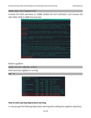 Enhanced Privacy Box with Raspberry Pi: Revamped and Containerized Daniel Alomar
$sudo nano /etc/log2ram.conf
Increase the SIZE parameter to 128MB, disable the mail notification, and increase the
LOG_DISK_SIZE to 200M. Exit and save.
Restart Log2Ram:
$sudo service log2ram restart
And check that Log2Ram is running:
$df -h
How to solve apt-key deprecation warning
In case you get the following deprecation warning when adding the Log2Ram repository:
24 / 86
 