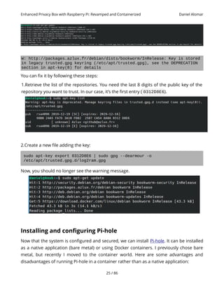 Enhanced Privacy Box with Raspberry Pi: Revamped and Containerized Daniel Alomar
W: http://packages.azlux.fr/debian/dists/bookworm/InRelease: Key is stored
in legacy trusted.gpg keyring (/etc/apt/trusted.gpg), see the DEPRECATION
section in apt-key(8) for details
You can fix it by following these steps:
1.Retrieve the list of the repositories. You need the last 8 digits of the public key of the
repository you want to trust. In our case, it’s the first entry ( 0312D8E6).
2.Create a new file adding the key:
sudo apt-key export 0312D8E6 | sudo gpg --dearmour -o
/etc/apt/trusted.gpg.d/log2ram.gpg
Now, you should no longer see the warning message.
Installing and configuring Pi-hole
Now that the system is configured and secured, we can install Pi-hole. It can be installed
as a native application (bare metal) or using Docker containers. I previously chose bare
metal, but recently I moved to the container world. Here are some advantages and
disadvantages of running Pi-hole in a container rather than as a native application:
25 / 86
 