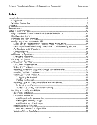 Enhanced Privacy Box with Raspberry Pi: Revamped and Containerized Daniel Alomar
Index
Introduction....................................................................................................................................7
Background................................................................................................................................7
What is a Privacy Box............................................................................................................... .8
Objective.......................................................................................................................................10
Requirements...............................................................................................................................11
Setup of the Privacy Box.............................................................................................................12
Why I chose Debian instead of Raspbian or RaspberryPi OS........................................... .12
Identifying the device............................................................................................................ .12
Download and Flash an Image............................................................................................. .13
Configuring remote access with SSH................................................................................... .14
Enable SSH on Raspberry Pi in Headless Mode Without Keys......................................14
Pre-configuration and Enabling SSH Remote Connection Using SSH Key...................14
Configuring a static IP address........................................................................................ .15
Configuring DNS................................................................................................................ .16
Additional configurations.......................................................................................................16
Setting the Hostname....................................................................................................... .16
Updating the System............................................................................................................. .17
Adding a Non-Root User....................................................................................................... .17
Lock Down the SSH Service.............................................................................................. .17
Setting the Time Zone....................................................................................................... .19
Installing Unattended Upgrades Package (Recommended)..........................................20
Installing Fail2Ban (Optional)........................................................................................... .21
Installing a Firewall (Optional)...........................................................................................22
Configuring the Firewall............................................................................................... .22
Enabling the Firewall......................................................................................................22
Installing Log2Ram to Expand SSD Life (Recommended)..............................................23
Configuring Log2Ram................................................................................................... .23
How to solve apt-key deprecation warning.................................................................25
Installing and configuring Pi-hole........................................................................................ .26
Bare metal installation...................................................................................................... .26
Containers installation...................................................................................................... .34
Installing using the apt repository.............................................................................. .34
Installing the Docker packages.....................................................................................34
Installing the portainer images.....................................................................................35
Installing pi-hole container................................................................................................35
Note about network configuration............................................................................. .38
Updating Pi-hole Regularly............................................................................................... .39
3 / 86
 