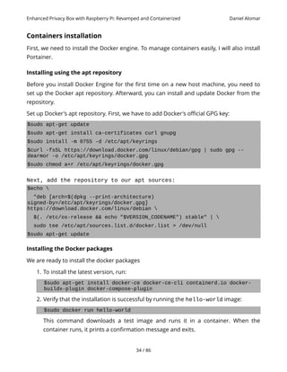 Enhanced Privacy Box with Raspberry Pi: Revamped and Containerized Daniel Alomar
Containers installation
First, we need to install the Docker engine. To manage containers easily, I will also install
Portainer.
Installing using the apt repository
Before you install Docker Engine for the first time on a new host machine, you need to
set up the Docker apt repository. Afterward, you can install and update Docker from the
repository.
Set up Docker's apt repository. First, we have to add Docker's official GPG key:
$sudo apt-get update
$sudo apt-get install ca-certificates curl gnupg
$sudo install -m 0755 -d /etc/apt/keyrings
$curl -fsSL https://download.docker.com/linux/debian/gpg | sudo gpg --
dearmor -o /etc/apt/keyrings/docker.gpg
$sudo chmod a+r /etc/apt/keyrings/docker.gpg
Next, add the repository to our apt sources:
$echo 
"deb [arch=$(dpkg --print-architecture)
signed-by=/etc/apt/keyrings/docker.gpg]
https://download.docker.com/linux/debian 
$(. /etc/os-release && echo "$VERSION_CODENAME") stable" | 
sudo tee /etc/apt/sources.list.d/docker.list > /dev/null
$sudo apt-get update
Installing the Docker packages
We are ready to install the docker packages
1. To install the latest version, run:
$sudo apt-get install docker-ce docker-ce-cli containerd.io docker-
buildx-plugin docker-compose-plugin
2. Verify that the installation is successful by running the hello-world image:
$sudo docker run hello-world
This command downloads a test image and runs it in a container. When the
container runs, it prints a confirmation message and exits.
34 / 86
 