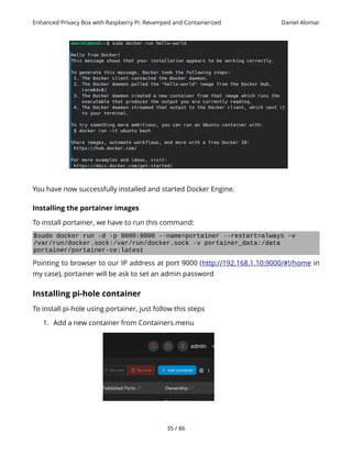 Enhanced Privacy Box with Raspberry Pi: Revamped and Containerized Daniel Alomar
You have now successfully installed and started Docker Engine.
Installing the portainer images
To install portainer, we have to run this command:
$sudo docker run -d -p 9000:9000 --name=portainer --restart=always -v
/var/run/docker.sock:/var/run/docker.sock -v portainer_data:/data
portainer/portainer-ce:latest
Pointing to browser to our IP address at port 9000 (http://192.168.1.10:9000/#!/home in
my case), portainer will be ask to set an admin password
Installing pi-hole container
To install pi-hole using portainer, just follow this steps
1. Add a new container from Containers menu
35 / 86
 