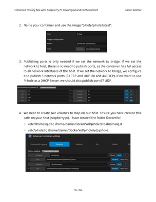 Enhanced Privacy Box with Raspberry Pi: Revamped and Containerized Daniel Alomar
2. Name your container and use the image “pihole/pihole:latest”.
3. Publishing ports is only needed if we set the network to bridge. If we set the
network to host, there is no need to publish ports, as the container has full access
to all network interfaces of the host. If we set the network to bridge, we configure
it to publish 5 network ports (53 TCP and UDP, 80 and 443 TCP). If we want to use
Pi-hole as a DHCP Server, we should also publish port 67 UDP.
4. We need to create two volumes to map on our host. Ensure you have created this
path on your host (raspberry pi). I have created the folder DockerVol
◦ /etc/dnsmasq.d to /home/daniel/DockerVol/pihole/etc-dnsmasq.d
◦ /etc/pihole to /home/daniel/DockerVol/pihole/etc-pihole
36 / 86
 