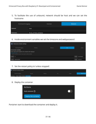 Enhanced Privacy Box with Raspberry Pi: Revamped and Containerized Daniel Alomar
5. To facilitate the use of unbound, network should be host and we can set the
hostname
6. Inside environment variables we set the timezone and webpassword
7. Set the restart policy to ‘unless stopped’.
8. Deploy the container
Portainer start to download the container and deploy it.
37 / 86
 