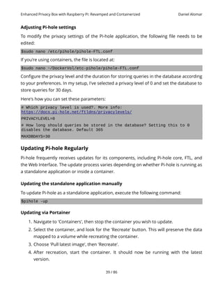 Enhanced Privacy Box with Raspberry Pi: Revamped and Containerized Daniel Alomar
Adjusting Pi-hole settings
To modify the privacy settings of the Pi-hole application, the following file needs to be
edited:
$sudo nano /etc/pihole/pihole-FTL.conf
If you're using containers, the file is located at:
$sudo nano ~/DockerVol/etc-pihole/pihole-FTL.conf
Configure the privacy level and the duration for storing queries in the database according
to your preferences. In my setup, I've selected a privacy level of 0 and set the database to
store queries for 30 days.
Here's how you can set these parameters:
# Which privacy level is used?. More info:
https://docs.pi-hole.net/ftldns/privacylevels/
PRIVACYLEVEL=0
# How long should queries be stored in the database? Setting this to 0
disables the database. Default 365
MAXDBDAYS=30
Updating Pi-hole Regularly
Pi-hole frequently receives updates for its components, including Pi-hole core, FTL, and
the Web Interface. The update process varies depending on whether Pi-hole is running as
a standalone application or inside a container.
Updating the standalone application manually
To update Pi-hole as a standalone application, execute the following command:
$pihole -up
Updating via Portainer
1. Navigate to 'Containers', then stop the container you wish to update.
2. Select the container, and look for the 'Recreate' button. This will preserve the data
mapped to a volume while recreating the container.
3. Choose 'Pull latest image', then 'Recreate'.
4. After recreation, start the container. It should now be running with the latest
version.
39 / 86
 