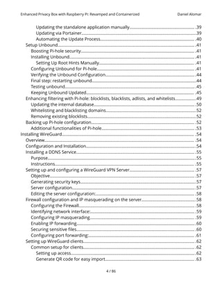 Enhanced Privacy Box with Raspberry Pi: Revamped and Containerized Daniel Alomar
Updating the standalone application manually........................................................ .39
Updating via Portainer...................................................................................................39
Automating the Update Process................................................................................. .40
Setup Unbound...................................................................................................................... .41
Boosting Pi-hole security.................................................................................................. .41
Installing Unbound............................................................................................................ .41
Setting Up Root Hints Manually.................................................................................. .41
Configuring Unbound for Pi-hole.................................................................................... .41
Verifying the Unbound Configuration............................................................................. .44
Final step: restarting unbound..........................................................................................44
Testing unbound.................................................................................................................45
Keeping Unbound Updated............................................................................................. .45
Enhancing filtering with Pi-hole: blocklists, blacklists, adlists, and whitelists..................49
Updating the internal database........................................................................................50
Whitelisting and blacklisting domains..............................................................................52
Removing existing blocklists..............................................................................................52
Backing up Pi-hole configuration......................................................................................... .52
Additional functionalities of Pi-hole................................................................................ .53
Installing WireGuard.................................................................................................................. .54
Overview................................................................................................................................. .54
Configuration and Installation...............................................................................................54
Installing a DDNS Service...................................................................................................... .55
Purpose................................................................................................................................55
Instructions........................................................................................................................ .55
Setting up and configuring a WireGuard VPN Server........................................................ .57
Objective............................................................................................................................. .57
Generating security keys....................................................................................................57
Server configuration...........................................................................................................57
Editing the server configuration:..................................................................................... .58
Firewall configuration and IP masquerading on the server...............................................58
Configuring the Firewall.................................................................................................... .58
Identifying network interface:...........................................................................................59
Configuring IP masquerading.......................................................................................... .59
Enabling IP forwarding.......................................................................................................60
Securing sensitive files...................................................................................................... .60
Configuring port forwarding:........................................................................................... .61
Setting up WireGuard clients................................................................................................ .62
Common setup for clients................................................................................................ .62
Setting up access............................................................................................................62
Generate QR code for easy import............................................................................. .63
4 / 86
 