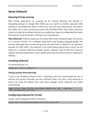 Enhanced Privacy Box with Raspberry Pi: Revamped and Containerized Daniel Alomar
Setup Unbound
Boosting Pi-hole security
With Pi-hole operational, it's currently set for minimal blocking and defaults to
forwarding lookups to Google DNS. While you can switch to another upstream DNS
provider, it essentially boils down to whom you trust with your DNS queries. But what if
you prefer not to rely on external providers like Cloudflare DNS? That's where Unbound
comes into play. By installing Unbound, you enable your system to independently resolve
DNS queries using root servers, utilizing a recursive approach.
Why Unbound? Unbound allows you to resolve DNS names directly through root servers
in a recursive manner. For a detailed explanation, visit Pi-hole's Unbound Guide. The
primary advantage here is enhanced security; you don't have to depend on an upstream
provider for DNS traffic. The trade-off is the initial lookup performance, which can be
slower as it involves traversing multiple servers. However, both Pi-hole and Unbound
support caching configurations, which significantly improve performance for subsequent
lookups.
Installing Unbound
To install Unbound, run:
$sudo apt install unbound -y
Setting Up Root Hints Manually
If you're not installing Unbound from a repository and have downloaded the list of
primary root servers manually, use this command. Note: This step is only necessary if
you're not using the default dns-root-data package, which Unbound can locate
automatically.
$wget https://www.internic.net/domain/named.root -qO- | sudo tee
/var/lib/unbound/root.hints
Configuring Unbound for Pi-hole
Create a new configuration file for Unbound:
$sudo nano /etc/unbound/unbound.conf.d/pi-hole.conf
41 / 86
 