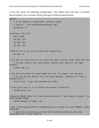 Enhanced Privacy Box with Raspberry Pi: Revamped and Containerized Daniel Alomar
In this file, paste the following configuration. This differs from the one in Pi-hole’s
documentation, as it includes caching settings to enhance performance.
server:
# If no logfile is specified, syslog is used
# logfile: "/var/log/unbound/unbound.log"
verbosity: 0
interface: 127.0.0.1
port: 5335
do-ip4: yes
do-udp: yes
do-tcp: yes
# May be set to yes if you have IPv6 connectivity
do-ip6: no
# You want to leave this to no unless you have *native* IPv6. With 6to4 and
# Terredo tunnels your web browser should favor IPv4 for the same
reasons
prefer-ip6: no
# Use this only when you downloaded the list of primary root servers!
# If you use the default dns-root-data package, unbound will find it
automatically
#root-hints: "/var/lib/unbound/root.hints"
# Trust glue only if it is within the server's authority
harden-glue: yes
# Require DNSSEC data for trust-anchored zones, if such data is absent, the
zone becomes BOGUS
harden-dnssec-stripped: yes
# Don't use Capitalization randomization as it known to cause DNSSEC issues
sometimes
# see https://discourse.pi-hole.net/t/unbound-stubby-or-dnscrypt-
proxy/9378 for further details
42 / 86
 