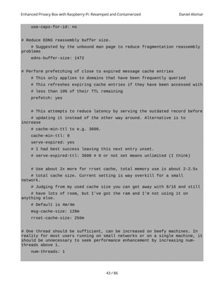 Enhanced Privacy Box with Raspberry Pi: Revamped and Containerized Daniel Alomar
use-caps-for-id: no
# Reduce EDNS reassembly buffer size.
# Suggested by the unbound man page to reduce fragmentation reassembly
problems
edns-buffer-size: 1472
# Perform prefetching of close to expired message cache entries
# This only applies to domains that have been frequently queried
# This refreshes expiring cache entries if they have been accessed with
# less than 10% of their TTL remaining
prefetch: yes
# This attempts to reduce latency by serving the outdated record before
# updating it instead of the other way around. Alternative is to
increase
# cache-min-ttl to e.g. 3600.
cache-min-ttl: 0
serve-expired: yes
# I had best success leaving this next entry unset.
# serve-expired-ttl: 3600 # 0 or not set means unlimited (I think)
# Use about 2x more for rrset cache, total memory use is about 2-2.5x
# total cache size. Current setting is way overkill for a small
network.
# Judging from my used cache size you can get away with 8/16 and still
# have lots of room, but I've got the ram and I'm not using it on
anything else.
# Default is 4m/4m
msg-cache-size: 128m
rrset-cache-size: 256m
# One thread should be sufficient, can be increased on beefy machines. In
reality for most users running on small networks or on a single machine, it
should be unnecessary to seek performance enhancement by increasing num-
threads above 1.
num-threads: 1
43 / 86
 