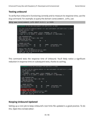 Enhanced Privacy Box with Raspberry Pi: Revamped and Containerized Daniel Alomar
Testing unbound
To verify that Unbound is functioning correctly and to measure its response time, use the
dig command. For example, to query the domain coneixement.info, use:
$dig www.coneixement.info @127.0.0.1 -p 5335
This command tests the response time of Unbound. You'll likely notice a significant
reduction in response time on subsequent tests, thanks to caching.
Keeping Unbound Updated
Setting up a cron job to keep Unbound's root hints file updated is a good practice. To do
this. Open the crontab editor:
45 / 86
 