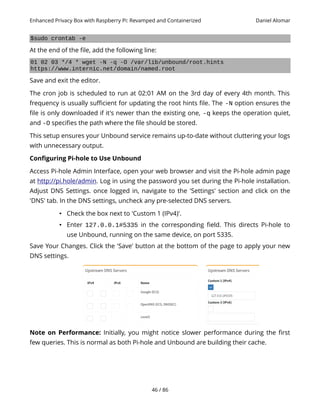 Enhanced Privacy Box with Raspberry Pi: Revamped and Containerized Daniel Alomar
$sudo crontab -e
At the end of the file, add the following line:
01 02 03 */4 * wget -N -q -O /var/lib/unbound/root.hints
https://www.internic.net/domain/named.root
Save and exit the editor.
The cron job is scheduled to run at 02:01 AM on the 3rd day of every 4th month. This
frequency is usually sufficient for updating the root hints file. The -N option ensures the
file is only downloaded if it's newer than the existing one, -q keeps the operation quiet,
and -O specifies the path where the file should be stored.
This setup ensures your Unbound service remains up-to-date without cluttering your logs
with unnecessary output.
Configuring Pi-hole to Use Unbound
Access Pi-hole Admin Interface, open your web browser and visit the Pi-hole admin page
at http://pi.hole/admin. Log in using the password you set during the Pi-hole installation.
Adjust DNS Settings. once logged in, navigate to the 'Settings' section and click on the
'DNS' tab. In the DNS settings, uncheck any pre-selected DNS servers.
• Check the box next to 'Custom 1 (IPv4)'.
• Enter 127.0.0.1#5335 in the corresponding field. This directs Pi-hole to
use Unbound, running on the same device, on port 5335.
Save Your Changes. Click the 'Save' button at the bottom of the page to apply your new
DNS settings.
Note on Performance: Initially, you might notice slower performance during the first
few queries. This is normal as both Pi-hole and Unbound are building their cache.
46 / 86
 