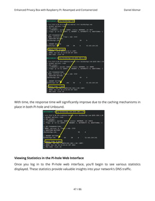 Enhanced Privacy Box with Raspberry Pi: Revamped and Containerized Daniel Alomar
With time, the response time will significantly improve due to the caching mechanisms in
place in both Pi-hole and Unbound.
Viewing Statistics in the Pi-hole Web Interface
Once you log in to the Pi-hole web interface, you'll begin to see various statistics
displayed. These statistics provide valuable insights into your network's DNS traffic.
47 / 86
 