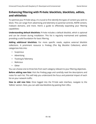 Enhanced Privacy Box with Raspberry Pi: Revamped and Containerized Daniel Alomar
Enhancing filtering with Pi-hole: blocklists, blacklists, adlists,
and whitelists
To optimize your Pi-hole setup, it's crucial to first identify the types of content you wish to
block. This can range from advertising and telemetry to parental controls, NSFW content,
malware domains, and more. Here's a guide to effectively expanding your filtering
capabilities:
Understanding default blocklists: Pi-hole includes a default blocklist, which is optional
and can be chosen during installation. This list is regularly maintained and updated,
providing a solid foundation for basic filtering.
Adding additional blocklists: For more specific needs, explore external blocklist
collections. A prominent resource is Firebog (The Big Blocklist Collection), which
categorizes lists into:
• Suspicious
• Advertising
• Tracking & Telemetry
• Malicious
• Other
You can choose one to three lists from each category relevant to your filtering objectives.
Before adding new lists: Visit the Firebog page and carefully read the descriptions and
notes for each list. This will help you understand the focus and potential impact of each
list on your network traffic.
How to add new lists: Once logged into the Pi-hole web interface, navigate to the
'Adlists' section. Here, you can add new blocklists by pasting their URLs.
49 / 86
 