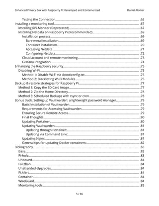 Enhanced Privacy Box with Raspberry Pi: Revamped and Containerized Daniel Alomar
Testing the Connection..................................................................................................... .63
Installing a monitoring tool....................................................................................................... .67
Installing RPi-Monitor (Deprecated)......................................................................................67
Installing Netdata on Raspberry Pi (Recommended)..........................................................69
Installation process........................................................................................................... .69
Bare metal installation...................................................................................................69
Container installation................................................................................................... .70
Accessing Netdata..........................................................................................................71
Configuring Netdata..................................................................................................... .72
Cloud account and remote monitoring.......................................................................... .73
Grafana Integration........................................................................................................... .74
Enhancing the Raspberry security.............................................................................................75
Disabling Wi-Fi........................................................................................................................ .75
Method 1: Disable Wi-Fi via /boot/config.txt.................................................................. .75
Method 2: Blacklisting Wi-Fi Modules............................................................................. .75
Backup & restore strategies for Raspberry Pi......................................................................... .77
Method 1: Copy the SD Card Image......................................................................................77
Method 2: Zip the Home Directory...................................................................................... .78
Method 3: Scheduled Backups with rsync or cron..............................................................78
Bonus track. Setting up Vaultwarden: a lightweight password manager.............................79
Basic Installation of Vaultwarden.................................................................................... .79
Requirements for Accessing Vaultwarden.......................................................................79
Ensuring Secure Remote Access...................................................................................... .79
Final Thoughts.....................................................................................................................80
Updating Portainer.............................................................................................................80
Updating Vaultwarden...................................................................................................... .81
Updating through Portainer:....................................................................................... .81
Updating via Command Line:...................................................................................... .81
Updating Nginx.................................................................................................................. .81
General tips for updating Docker containers:.................................................................82
Bibliography................................................................................................................................ .83
Base......................................................................................................................................... .83
Pi-hole.......................................................................................................................................83
Unbound................................................................................................................................. .84
Fail2ban................................................................................................................................... .84
Unattended-Upgrades............................................................................................................84
Pi.Alert..................................................................................................................................... .84
Container................................................................................................................................ .84
WireGuard................................................................................................................................84
Monitoring tools......................................................................................................................85
5 / 86
 