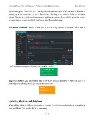 Enhanced Privacy Box with Raspberry Pi: Revamped and Containerized Daniel Alomar
By tailoring your blocklists, you can significantly enhance the effectiveness of Pi-hole in
managing your network's content. Remember, the key is to strike a balance between
robust filtering and maintaining access to legitimate content. Over-blocking can be just as
problematic as under-blocking, so choose your lists judiciously.
Successful addition: When a new list is successfully added to Pi-hole, you'll see a
confirmation message indicating successful inclusion.
Duplicate lists: If you attempt to add a list that's already present, Pi-hole will ignore it
and display a warning message to avoid duplication.
Updating the internal database
After adding all desired lists, it's crucial to update Pi-hole's internal database to apply the
new blocklists. This can be done in two ways:
50 / 86
 