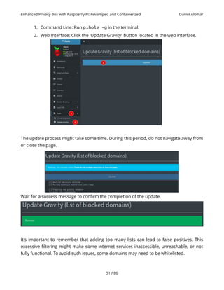 Enhanced Privacy Box with Raspberry Pi: Revamped and Containerized Daniel Alomar
1. Command Line: Run pihole -g in the terminal.
2. Web Interface: Click the 'Update Gravity' button located in the web interface.
The update process might take some time. During this period, do not navigate away from
or close the page.
Wait for a success message to confirm the completion of the update.
It's important to remember that adding too many lists can lead to false positives. This
excessive filtering might make some internet services inaccessible, unreachable, or not
fully functional. To avoid such issues, some domains may need to be whitelisted.
51 / 86
 