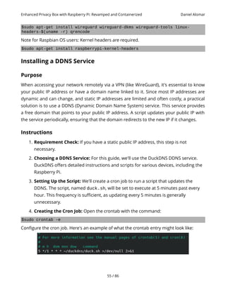 Enhanced Privacy Box with Raspberry Pi: Revamped and Containerized Daniel Alomar
$sudo apt-get install wireguard wireguard-dkms wireguard-tools linux-
headers-$(uname -r) qrencode
Note for Raspbian OS users: Kernel headers are required.
$sudo apt-get install raspberrypi-kernel-headers
Installing a DDNS Service
Purpose
When accessing your network remotely via a VPN (like WireGuard), it's essential to know
your public IP address or have a domain name linked to it. Since most IP addresses are
dynamic and can change, and static IP addresses are limited and often costly, a practical
solution is to use a DDNS (Dynamic Domain Name System) service. This service provides
a free domain that points to your public IP address. A script updates your public IP with
the service periodically, ensuring that the domain redirects to the new IP if it changes.
Instructions
1. Requirement Check: If you have a static public IP address, this step is not
necessary.
2. Choosing a DDNS Service: For this guide, we'll use the DuckDNS DDNS service.
DuckDNS offers detailed instructions and scripts for various devices, including the
Raspberry Pi.
3. Setting Up the Script: We'll create a cron job to run a script that updates the
DDNS. The script, named duck.sh, will be set to execute at 5 minutes past every
hour. This frequency is sufficient, as updating every 5 minutes is generally
unnecessary.
4. Creating the Cron Job: Open the crontab with the command:
$sudo crontab -e
Configure the cron job. Here's an example of what the crontab entry might look like:
55 / 86
 