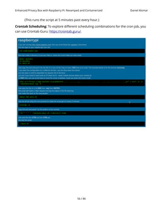 Enhanced Privacy Box with Raspberry Pi: Revamped and Containerized Daniel Alomar
(This runs the script at 5 minutes past every hour.)
Crontab Scheduling: To explore different scheduling combinations for the cron job, you
can use Crontab Guru: https://crontab.guru/.
56 / 86
 
