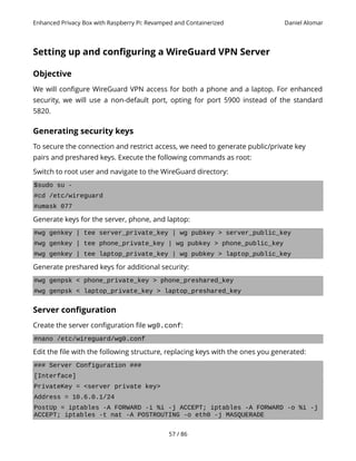 Enhanced Privacy Box with Raspberry Pi: Revamped and Containerized Daniel Alomar
Setting up and configuring a WireGuard VPN Server
Objective
We will configure WireGuard VPN access for both a phone and a laptop. For enhanced
security, we will use a non-default port, opting for port 5900 instead of the standard
5820.
Generating security keys
To secure the connection and restrict access, we need to generate public/private key
pairs and preshared keys. Execute the following commands as root:
Switch to root user and navigate to the WireGuard directory:
$sudo su -
#cd /etc/wireguard
#umask 077
Generate keys for the server, phone, and laptop:
#wg genkey | tee server_private_key | wg pubkey > server_public_key
#wg genkey | tee phone_private_key | wg pubkey > phone_public_key
#wg genkey | tee laptop_private_key | wg pubkey > laptop_public_key
Generate preshared keys for additional security:
#wg genpsk < phone_private_key > phone_preshared_key
#wg genpsk < laptop_private_key > laptop_preshared_key
Server configuration
Create the server configuration file wg0.conf:
#nano /etc/wireguard/wg0.conf
Edit the file with the following structure, replacing keys with the ones you generated:
### Server Configuration ###
[Interface]
PrivateKey = <server private key>
Address = 10.6.0.1/24
PostUp = iptables -A FORWARD -i %i -j ACCEPT; iptables -A FORWARD -o %i -j
ACCEPT; iptables -t nat -A POSTROUTING -o eth0 -j MASQUERADE
57 / 86
 