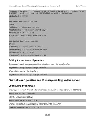 Enhanced Privacy Box with Raspberry Pi: Revamped and Containerized Daniel Alomar
PostDown = iptables -D FORWARD -i %i -j ACCEPT; iptables -D FORWARD -o %i -
j ACCEPT; iptables -t nat -D POSTROUTING -o eth0 -j MASQUERADE
ListenPort = 51900
### Phone Configuration ###
[Peer]
PublicKey = <phone public key>
PresharedKey = <phone preshared key>
AllowedIPs = 10.6.0.2/32
# Optional: PersistentKeepalive = 25
### Laptop Configuration ###
[Peer]
PublicKey = <laptop public key>
PresharedKey = <laptop preshared key>
AllowedIPs = 10.6.0.3/32
# Optional: PersistentKeepalive = 25
Editing the server configuration:
If you need to edit the server configuration later, stop the interface first:
#systemctl stop wg-quick@wg0.service
After editing, restart the interface:
#systemctl start wg-quick@wg0.service
Firewall configuration and IP masquerading on the server
Configuring the Firewall
Ensure your server's firewall allows traffic on the WireGuard port (here, 51900/UDP):
$sudo ufw allow 51900/udp
Edit the UFW default policy:
$sudo nano /etc/default/ufw
Change the default forward policy from "DROP" to "ACCEPT":
DEFAULT_FORWARD_POLICY="ACCEPT"
58 / 86
 