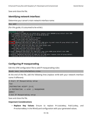 Enhanced Privacy Box with Raspberry Pi: Revamped and Containerized Daniel Alomar
Save and close the file.
Identifying network interface:
Determine your server’s main network interface name:
$ip addr
(For this guide, it's assumed to be eth0.)
Configuring IP masquerading
Edit the UFW configuration file to add IP masquerading rules:
$sudo nano /etc/ufw/before.rules
At the end of the file, add the following lines (replace eth0 with your network interface
name if different):
# Start IP Masquerading setup
*nat
:POSTROUTING ACCEPT [0:0]
-A POSTROUTING -o eth0 -j MASQUERADE
COMMIT
# End IP Masquerading setup
Save and close the file.
Important Considerations
• Replace Key Values: Ensure to replace PrivateKey, PublicKey, and
PresharedKey in the WireGuard configuration with your generated values.
59 / 86
 