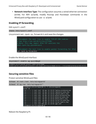 Enhanced Privacy Box with Raspberry Pi: Revamped and Containerized Daniel Alomar
• Network Interface Type: The configuration assumes a wired ethernet connection
(eth0). For WiFi (wlan0), modify PostUp and PostDown commands in the
WireGuard configuration to use -o wlan0.
Enabling IP forwarding
Edit sysctl.conf:
#nano /etc/sysctl.conf
Uncomment net.ipv4.ip_forward=1 and save the changes.
Enable the WireGuard interface:
#systemctl enable wg-quick@wg0
Securing sensitive files
Protect sensitive WireGuard files:
#chown -R root:root /etc/wireguard/
#chmod -R og-rwx /etc/wireguard/*
Reboot the Raspberry Pi:
60 / 86
 