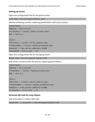 Enhanced Privacy Box with Raspberry Pi: Revamped and Containerized Daniel Alomar
Setting up access
Open the configuration file for the phone client:
sudo nano /etc/wireguard/phone.conf
Add the following content, replacing placeholders with actual values:
[Interface]
Address = 10.6.0.2/24
PrivateKey = <insert phone_private_key>
DNS = 10.6.0.1
[Peer]
PublicKey = <insert server_public_key>
PresharedKey = <insert phone_preshared_key>
Endpoint = <vpn_server_address>:51900
AllowedIPs = 0.0.0.0/0, ::/0
Open the configuration file for the laptop client:
$sudo nano /etc/wireguard/laptop.conf
Add similar content as for the phone, replacing placeholders:
[Interface]
Address = 10.6.0.3/24
PrivateKey = <insert laptop_private_key>
DNS = 10.6.0.1
[Peer]
PublicKey = <insert server_public_key>
PresharedKey = <insert laptop_preshared_key>
Endpoint = <vpn_server_address>:51900
AllowedIPs = 0.0.0.0/0, ::/0
Generate QR code for easy import
Use qrencode to create a QR code:
#qrencode -t ansiutf8 < /etc/wireguard/phone.conf
62 / 86
 