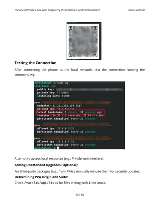 Enhanced Privacy Box with Raspberry Pi: Revamped and Containerized Daniel Alomar
Testing the Connection
After connecting the phone to the local network, test the connection running the
command wg:
Attempt to access local resources (e.g., Pi-hole web interface).
Adding Unattended Upgrades (Optional):
For third-party packages (e.g., from PPAs), manually include them for security updates.
Determining PPA Origin and Suite:
Check /var/lib/apt/lists for files ending with InRelease.
63 / 86
 