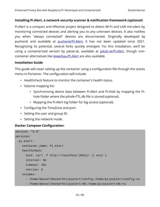 Enhanced Privacy Box with Raspberry Pi: Revamped and Containerized Daniel Alomar
Installing Pi.Alert, a network security scanner & notification framework (optional)
Pi.Alert is a compact and effective project designed to detect Wi-Fi and LAN intruders by
monitoring connected devices and alerting you to any unknown devices. It also notifies
you when "always connected" devices are disconnected. Originally developed by
pucherot and available at pucherot/Pi.Alert, it has not been updated since 2021.
Recognizing its potential, several forks quickly emerged. For this installation, we'll be
using a containerized version by jokob-sk, available at jokob-sk/Pi.Alert, though non-
container alternatives like leiweibau/Pi.Alert are also available.
Installation Guide
This guide will cover setting up the container using a configuration file through the stacks
menu in Portainer. The configuration will include:
• Healthcheck feature to monitor the container's health status.
• Volume mapping for:
• Synchronizing device data between Pi.Alert and Pi.Hole by mapping the Pi-
hole folder where the pihole-FTL.db file is stored (optional).
• Mapping the Pi.Alert log folder for log access (optional).
• Configuring the TimeZone and port.
• Setting the user and group ID.
• Setting the network mode.
Docker Compose Configuration:
version: "3.9"
services:
pi.alert:
container_name: Pi.Alert
healthcheck:
test: curl -f http://localhost:20211/ || exit 1
interval: 5m
timeout: 10s
retries: 5
volumes:
- /home/daniel/DockerVol/pialert/config:/home/pi/pialert/config:rw
- /home/daniel/DockerVol/pialert/db:/home/pi/pialert/db:rw
65 / 86
 