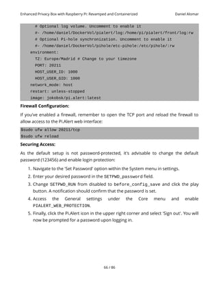 Enhanced Privacy Box with Raspberry Pi: Revamped and Containerized Daniel Alomar
# Optional log volume. Uncomment to enable it
#- /home/daniel/DockerVol/pialert/log:/home/pi/pialert/front/log:rw
# Optional Pi-hole synchronization. Uncomment to enable it
#- /home/daniel/DockerVol/pihole/etc-pihole:/etc/pihole/:rw
environment:
TZ: Europe/Madrid # Change to your timezone
PORT: 20211
HOST_USER_ID: 1000
HOST_USER_GID: 1000
network_mode: host
restart: unless-stopped
image: jokobsk/pi.alert:latest
Firewall Configuration:
If you've enabled a firewall, remember to open the TCP port and reload the firewall to
allow access to the Pi.Alert web interface:
$sudo ufw allow 20211/tcp
$sudo ufw reload
Securing Access:
As the default setup is not password-protected, it's advisable to change the default
password (123456) and enable login protection:
1. Navigate to the 'Set Password' option within the System menu in settings.
2. Enter your desired password in the SETPWD_password field.
3. Change SETPWD_RUN from disabled to before_config_save and click the play
button. A notification should confirm that the password is set.
4. Access the General settings under the Core menu and enable
PIALERT_WEB_PROTECTION.
5. Finally, click the Pi.Alert icon in the upper right corner and select 'Sign out'. You will
now be prompted for a password upon logging in.
66 / 86
 
