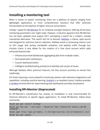 Enhanced Privacy Box with Raspberry Pi: Revamped and Containerized Daniel Alomar
Installing a monitoring tool
When it comes to system monitoring, there are a plethora of options ranging from
lightweight applications to more comprehensive solutions that offer extensive
functionalities at the expense of higher resource consumption.
Initially, I opted for RPi-Monitor for its simplicity and light footprint, offering all the basic
monitoring parameters one might need. However, it became apparent that RPi-Monitor
has not been updated since August 2017, prompting a search for a modern, actively
maintained alternative. This search led me to discover NetData, a robust, open-source
tool designed for real-time metrics collection. NetData excels in presenting metrics such
as CPU usage, disk activity, bandwidth utilization, and website traffic through live,
intuitive charts. It also allows for the creation of a free cloud account which adds
enhanced features like:
• Infrastructure-level dashboards aggregating data from multiple nodes.
• Centralized alert notifications.
• Custom dashboard editor.
• Intelligent troubleshooting assistance to identify root causes of issues.
Although NetData offers premium features, the free account promises to remain free
indefinitely.
For those requiring a more powerful monitoring solution with extensive integrations and
capabilities, including machine learning, Grafana is an excellent choice. Grafana provides
a sandbox environment for experimenting with dashboards and data visualization.
Installing RPi-Monitor (Deprecated)
As RPi-Monitor's maintenance has ceased, its installation is only recommended for
historical reference or specific legacy applications. To install RPi-Monitor, follow these
commands:
$sudo apt-get install dirmngr
$sudo apt-key adv --recv-keys --keyserver hkp://keyserver.ubuntu.com:80
2C0D3C0F
$sudo wget http://goo.gl/vewCLL -O /etc/apt/sources.list.d/rpimonitor.list
$sudo apt-get update
67 / 86
 