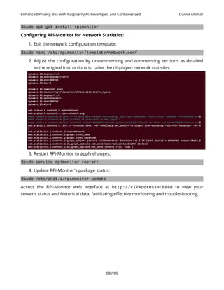Enhanced Privacy Box with Raspberry Pi: Revamped and Containerized Daniel Alomar
$sudo apt-get install rpimonitor
Configuring RPi-Monitor for Network Statistics:
1. Edit the network configuration template:
$sudo nano /etc/rpimonitor/template/network.conf
2. Adjust the configuration by uncommenting and commenting sections as detailed
in the original instructions to tailor the displayed network statistics.
3. Restart RPi-Monitor to apply changes:
$sudo service rpimonitor restart
4. Update RPi-Monitor's package status:
$sudo /etc/init.d/rpimonitor update
Access the RPi-Monitor web interface at http://<IPAddress>:8888 to view your
server's status and historical data, facilitating effective monitoring and troubleshooting.
68 / 86
 