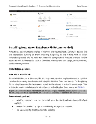 Enhanced Privacy Box with Raspberry Pi: Revamped and Containerized Daniel Alomar
Installing Netdata on Raspberry Pi (Recommended)
Netdata is a powerful tool designed to monitor and troubleshoot a variety of devices and
the applications running on them, including Raspberry Pi and Pi-hole. With its quick
installation process and no need for additional configuration, Netdata provides instant
access to over 1,500 metrics, such as CPU load, memory and disk usage, and bandwidth,
collected every second.
Installation process
Bare metal installation
To install Netdata on a Raspberry Pi, you only need to run a single command script that
handles dependency installation and compiles Netdata from the source. On Raspberry
Pis running Raspbian, the best way to install Netdata is our one-line kickstart script. This
script asks you to install dependencies, then compiles Netdata from source via GitHub.
$wget -O /tmp/netdata-kickstart.sh https://get.netdata.cloud/kickstart.sh
&& sh /tmp/netdata-kickstart.sh --stable-channel --disable-telemetry
Parameters Explained
• --stable-channel: Use this to install from the stable release channel (default
nightly).
• --disable-telemetry: Opt out of sending anonymous statistics.
• --no-updates: To disable automatic updates.
69 / 86
 