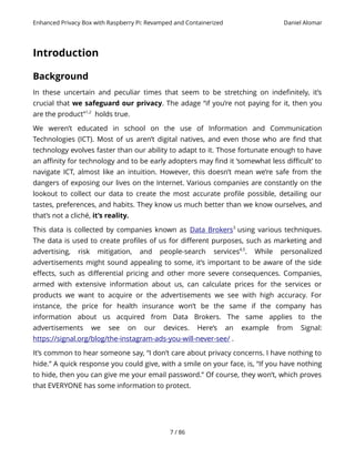 Enhanced Privacy Box with Raspberry Pi: Revamped and Containerized Daniel Alomar
Introduction
Background
In these uncertain and peculiar times that seem to be stretching on indefinitely, it’s
crucial that we safeguard our privacy. The adage “if you’re not paying for it, then you
are the product”1,2
holds true.
We weren’t educated in school on the use of Information and Communication
Technologies (ICT). Most of us aren’t digital natives, and even those who are find that
technology evolves faster than our ability to adapt to it. Those fortunate enough to have
an affinity for technology and to be early adopters may find it ‘somewhat less difficult’ to
navigate ICT, almost like an intuition. However, this doesn’t mean we’re safe from the
dangers of exposing our lives on the Internet. Various companies are constantly on the
lookout to collect our data to create the most accurate profile possible, detailing our
tastes, preferences, and habits. They know us much better than we know ourselves, and
that’s not a cliché, it’s reality.
This data is collected by companies known as Data Brokers3
using various techniques.
The data is used to create profiles of us for different purposes, such as marketing and
advertising, risk mitigation, and people-search services4,5
. While personalized
advertisements might sound appealing to some, it’s important to be aware of the side
effects, such as differential pricing and other more severe consequences. Companies,
armed with extensive information about us, can calculate prices for the services or
products we want to acquire or the advertisements we see with high accuracy. For
instance, the price for health insurance won’t be the same if the company has
information about us acquired from Data Brokers. The same applies to the
advertisements we see on our devices. Here’s an example from Signal:
https://signal.org/blog/the-instagram-ads-you-will-never-see/ .
It’s common to hear someone say, “I don’t care about privacy concerns. I have nothing to
hide.” A quick response you could give, with a smile on your face, is, “If you have nothing
to hide, then you can give me your email password.” Of course, they won’t, which proves
that EVERYONE has some information to protect.
7 / 86
 