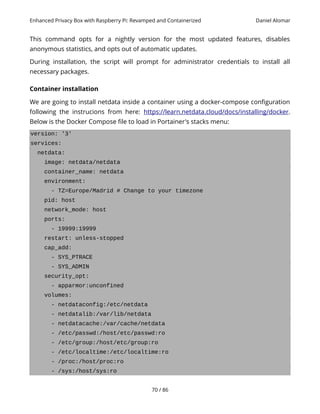 Enhanced Privacy Box with Raspberry Pi: Revamped and Containerized Daniel Alomar
This command opts for a nightly version for the most updated features, disables
anonymous statistics, and opts out of automatic updates.
During installation, the script will prompt for administrator credentials to install all
necessary packages.
Container installation
We are going to install netdata inside a container using a docker-compose configuration
following the instrucions from here: https://learn.netdata.cloud/docs/installing/docker.
Below is the Docker Compose file to load in Portainer's stacks menu:
version: '3'
services:
netdata:
image: netdata/netdata
container_name: netdata
environment:
- TZ=Europe/Madrid # Change to your timezone
pid: host
network_mode: host
ports:
- 19999:19999
restart: unless-stopped
cap_add:
- SYS_PTRACE
- SYS_ADMIN
security_opt:
- apparmor:unconfined
volumes:
- netdataconfig:/etc/netdata
- netdatalib:/var/lib/netdata
- netdatacache:/var/cache/netdata
- /etc/passwd:/host/etc/passwd:ro
- /etc/group:/host/etc/group:ro
- /etc/localtime:/etc/localtime:ro
- /proc:/host/proc:ro
- /sys:/host/sys:ro
70 / 86
 