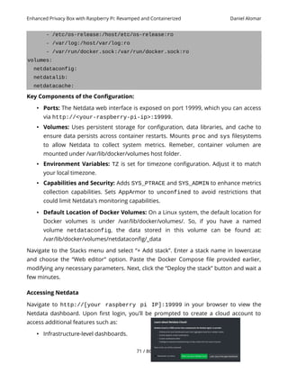 Enhanced Privacy Box with Raspberry Pi: Revamped and Containerized Daniel Alomar
- /etc/os-release:/host/etc/os-release:ro
- /var/log:/host/var/log:ro
- /var/run/docker.sock:/var/run/docker.sock:ro
volumes:
netdataconfig:
netdatalib:
netdatacache:
Key Components of the Configuration:
• Ports: The Netdata web interface is exposed on port 19999, which you can access
via http://<your-raspberry-pi-ip>:19999.
• Volumes: Uses persistent storage for configuration, data libraries, and cache to
ensure data persists across container restarts. Mounts proc and sys filesystems
to allow Netdata to collect system metrics. Remeber, container volumen are
mounted under /var/lib/docker/volumes host folder.
• Environment Variables: TZ is set for timezone configuration. Adjust it to match
your local timezone.
• Capabilities and Security: Adds SYS_PTRACE and SYS_ADMIN to enhance metrics
collection capabilities. Sets AppArmor to unconfined to avoid restrictions that
could limit Netdata's monitoring capabilities.
• Default Location of Docker Volumes: On a Linux system, the default location for
Docker volumes is under /var/lib/docker/volumes/. So, if you have a named
volume netdataconfig, the data stored in this volume can be found at:
/var/lib/docker/volumes/netdataconfig/_data
Navigate to the Stacks menu and select “+ Add stack”. Enter a stack name in lowercase
and choose the “Web editor” option. Paste the Docker Compose file provided earlier,
modifying any necessary parameters. Next, click the “Deploy the stack” button and wait a
few minutes.
Accessing Netdata
Navigate to http://[your raspberry pi IP]:19999 in your browser to view the
Netdata dashboard. Upon first login, you'll be prompted to create a cloud account to
access additional features such as:
• Infrastructure-level dashboards.
71 / 86
 