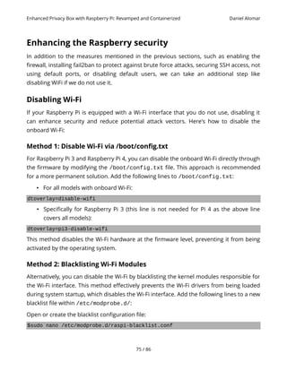 Enhanced Privacy Box with Raspberry Pi: Revamped and Containerized Daniel Alomar
Enhancing the Raspberry security
In addition to the measures mentioned in the previous sections, such as enabling the
firewall, installing fail2ban to protect against brute force attacks, securing SSH access, not
using default ports, or disabling default users, we can take an additional step like
disabling WiFi if we do not use it.
Disabling Wi-Fi
If your Raspberry Pi is equipped with a Wi-Fi interface that you do not use, disabling it
can enhance security and reduce potential attack vectors. Here's how to disable the
onboard Wi-Fi:
Method 1: Disable Wi-Fi via /boot/config.txt
For Raspberry Pi 3 and Raspberry Pi 4, you can disable the onboard Wi-Fi directly through
the firmware by modifying the /boot/config.txt file. This approach is recommended
for a more permanent solution. Add the following lines to /boot/config.txt:
• For all models with onboard Wi-Fi:
dtoverlay=disable-wifi
• Specifically for Raspberry Pi 3 (this line is not needed for Pi 4 as the above line
covers all models):
dtoverlay=pi3-disable-wifi
This method disables the Wi-Fi hardware at the firmware level, preventing it from being
activated by the operating system.
Method 2: Blacklisting Wi-Fi Modules
Alternatively, you can disable the Wi-Fi by blacklisting the kernel modules responsible for
the Wi-Fi interface. This method effectively prevents the Wi-Fi drivers from being loaded
during system startup, which disables the Wi-Fi interface. Add the following lines to a new
blacklist file within /etc/modprobe.d/:
Open or create the blacklist configuration file:
$sudo nano /etc/modprobe.d/raspi-blacklist.conf
75 / 86
 