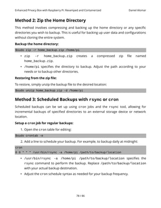 Enhanced Privacy Box with Raspberry Pi: Revamped and Containerized Daniel Alomar
Method 2: Zip the Home Directory
This method involves compressing and backing up the home directory or any specific
directories you wish to backup. This is useful for backing up user data and configurations
without cloning the entire system.
Backup the home directory:
$sudo zip -r home_backup.zip /home/pi
• zip -r home_backup.zip creates a compressed zip file named
home_backup.zip.
• /home/pi specifies the directory to backup. Adjust the path according to your
needs or to backup other directories.
Restoring from the zip file:
To restore, simply unzip the backup file to the desired location:
$sudo unzip home_backup.zip -d /home/pi
Method 3: Scheduled Backups with rsync or cron
Scheduled backups can be set up using cron jobs and the rsync tool, allowing for
incremental backups of specified directories to an external storage device or network
location.
Setup a cron job for regular backups:
1. Open the cron table for editing:
$sudo crontab -e
2. Add a line to schedule your backup. For example, to backup daily at midnight:
cron
0 0 * * * /usr/bin/rsync -a /home/pi /path/to/backup/location
• /usr/bin/rsync -a /home/pi /path/to/backup/location specifies the
rsync command to perform the backup. Replace /path/to/backup/location
with your actual backup destination.
• Adjust the cron schedule syntax as needed for your backup frequency.
78 / 86
 