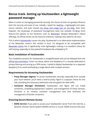 Enhanced Privacy Box with Raspberry Pi: Revamped and Containerized Daniel Alomar
Bonus track. Setting up Vaultwarden: a lightweight
password manager
When it comes to managing passwords securely, the choice of tools can greatly influence
both the security and ease of use. Initially, I opted for keePass, a lightweight and open-
source solution, and even shared my setup and usage tips on my blog. Over time,
however, the landscape of password management tools has evolved, bringing more
feature-rich options to the forefront, such as Bitwarden. Despite Bitwarden's robust
offerings, its official server can be resource-intensive, making it less ideal for all users.
This is where Vaultwarden comes into play. Vaultwarden is an alternative implementation
of the Bitwarden server's API, written in Rust. It's designed to be compatible with
Bitwarden clients but is significantly more lightweight, making it an excellent choice for
self-hosting, especially on less powerful hardware like a Raspberry Pi.
Basic Installation of Vaultwarden
The installation process for Vaultwarden is straightforward and can be followed from the
official documentation. Given my setup, where one Raspberry Pi is already dedicated to
privacy filtering and serving as a VPN server, I opted to deploy Vaultwarden on a separate
Raspberry Pi to avoid overloading a single device with multiple services.
Requirements for Accessing Vaultwarden
• Proxy Manager (Nginx): To access Vaultwarden securely, especially from outside
your local network, you'll need a reverse proxy. Nginx is a popular choice for this
role, providing the necessary redirection and encryption for web traffic.
• Container Manager (Portainer): Vaultwarden and Nginx will run inside
containers, simplifying deployment, isolation, and management of these services.
Portainer is an intuitive container management tool that facilitates the
management of Docker containers.
Ensuring Secure Remote Access
• DDNS Service: If you plan to access your Vaultwarden server from the internet, a
Dynamic Domain Name System (DDNS) service is crucial. DDNS ensures that your
79 / 86
 