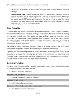 Enhanced Privacy Box with Raspberry Pi: Revamped and Containerized Daniel Alomar
server can be reached at a consistent address, even if your home IP address
changes.
• Mandatory HTTPS: Given the sensitive nature of a password manager, ensuring
secure access via HTTPS is non-negotiable. Accessing your password vault through
an unencrypted HTTP connection is unsafe. The use of a reverse proxy like Nginx
allows for the easy setup of SSL certificates, often through automated tools like
Let's Encrypt, to secure your connections.
Final Thoughts
Choosing Vaultwarden for self-hosted password management offers a balance between
functionality and resource efficiency, making it an excellent choice for individuals looking
to maintain control over their password data without requiring extensive server
resources. The setup, while involving several steps, provides a robust and secure system
for managing passwords across devices and from any location, ensuring your sensitive
information remains protected.
By following these guidelines, you can establish a secure, private, and self-hosted
password management solution that respects your resources and privacy.
Updating the software components on your Raspberry Pi, especially when using Docker
containers, is crucial for security, performance improvements, and accessing new
features. Here's a streamlined guide on how to update key components like Portainer,
individual Docker containers, and Nginx within your setup.
Updating Portainer
Portainer is an essential tool for managing your Docker environments. Follow these steps
to update Portainer to the latest version:
1. Stop the Portainer container:
$docker stop portainer
2. Remove the existing Portainer container
$docker rm portainer
3. Pull the latest Portainer image:
$docker pull portainer/portainer-ce:latest
4. Run the new Portainer container:
80 / 86
 