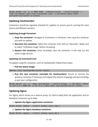 Enhanced Privacy Box with Raspberry Pi: Revamped and Containerized Daniel Alomar
$sudo docker run -d -p 9000:9000 --name=portainer --restart=always -v
/var/run/docker.sock:/var/run/docker.sock -v portainer_data:/data
portainer/portainer-ce:latest
Updating Vaultwarden
Containers should be regularly checked for updates to ensure you're running the most
secure and efficient versions.
Updating through Portainer:
1. Stop the container: Navigate to Containers in Portainer, then stop the container
you wish to update.
2. Recreate the container: Select the container, then click on "Recreate". Make sure
to select "Pull latest image" before recreating.
3. Restart the container: Once recreated, start the container. It will now run the
latest image version.
Updating via Command Line:
To update a specific container, such as Vaultwarden, follow these steps:
1. Pull the latest image:
$docker pull vaultwarden/server:latest
2. Run the new container (example for Vaultwarden): Ensure to remove the
previous container if necessary and adjust the volume mappings and port bindings
as per your configuration.
$sudo docker run -d --name vaultwarden --restart=always -v /bw-data/:/data/
-p 127.0.0.1:8080:80 -p 127.0.0.1:3012:3012 vaultwarden/server:latest
Updating Nginx
For Nginx, which serves as a reverse proxy, it's vital to keep both the application and its
database containers up to date:
1. Update the Nginx application container:
$sudo docker update --restart always nginx_app_1
2. Update the Nginx database container:
$sudo docker update --restart always nginx_db_1
81 / 86
 