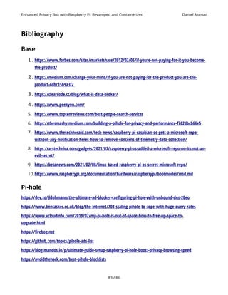 Enhanced Privacy Box with Raspberry Pi: Revamped and Containerized Daniel Alomar
Bibliography
Base
1.https://www.forbes.com/sites/marketshare/2012/03/05/if-youre-not-paying-for-it-you-become-
the-product/
2.https://medium.com/change-your-mind/if-you-are-not-paying-for-the-product-you-are-the-
product-4dbc15b9a3f2
3.https://clearcode.cc/blog/what-is-data-broker/
4.https://www.peekyou.com/
5. https://www.toptenreviews.com/best-people-search-services
6. https://thesmashy.medium.com/building-a-pihole-for-privacy-and-performance-f762dbcb66e5
7. https://www.thetechherald.com/tech-news/raspberry-pi-raspbian-os-gets-a-microsoft-repo-
without-any-notification-heres-how-to-remove-concerns-of-telemetry-data-collection/
8. https://arstechnica.com/gadgets/2021/02/raspberry-pi-os-added-a-microsoft-repo-no-its-not-an-
evil-secret/
9. https://betanews.com/2021/02/08/linux-based-raspberry-pi-os-secret-microsoft-repo/
10.https://www.raspberrypi.org/documentation/hardware/raspberrypi/bootmodes/msd.md
Pi-hole
https://dev.to/jldohmann/the-ultimate-ad-blocker-configuring-pi-hole-with-unbound-dns-20eo
https://www.bentasker.co.uk/blog/the-internet/703-scaling-pihole-to-cope-with-huge-query-rates
https://www.vcloudinfo.com/2019/02/my-pi-hole-is-out-of-space-how-to-free-up-space-to-
upgrade.html
https://firebog.net
https://github.com/topics/pihole-ads-list
https://blog.mandos.io/p/ultimate-guide-setup-raspberry-pi-hole-boost-privacy-browsing-speed
https://avoidthehack.com/best-pihole-blocklists
83 / 86
 
