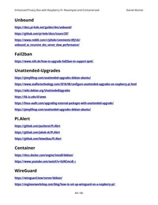Enhanced Privacy Box with Raspberry Pi: Revamped and Containerized Daniel Alomar
Unbound
https://docs.pi-hole.net/guides/dns/unbound/
https://github.com/pi-hole/docs/issues/207
https://www.reddit.com/r/pihole/comments/d9j1z6/
unbound_as_recursive_dns_server_slow_performance/
Fail2ban
https://www.niih.de/how-to-upgrade-fail2ban-to-support-ipv6/
Unattended-Upgrades
https://pimylifeup.com/unattended-upgrades-debian-ubuntu/
https://www.zealfortechnology.com/2018/08/configure-unattended-upgrades-on-raspberry-pi.html
https://wiki.debian.org/UnattendedUpgrades
https://kb.iu.edu/d/aews
https://linux-audit.com/upgrading-external-packages-with-unattended-upgrade/
https://pimylifeup.com/unattended-upgrades-debian-ubuntu/
Pi.Alert
https://github.com/pucherot/Pi.Alert
https://github.com/jokob-sk/Pi.Alert
https://github.com/leiweibau/Pi.Alert
Container
https://docs.docker.com/engine/install/debian/
https://www.youtube.com/watch?v=XziNCmcxB_c
WireGuard
https://wireguard.how/server/debian/
https://engineerworkshop.com/blog/how-to-set-up-wireguard-on-a-raspberry-pi/
84 / 86
 