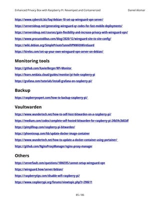 Enhanced Privacy Box with Raspberry Pi: Revamped and Containerized Daniel Alomar
https://www.cyberciti.biz/faq/debian-10-set-up-wireguard-vpn-server/
https://serversideup.net/generating-wireguard-qr-codes-for-fast-mobile-deployments/
https://serversideup.net/courses/gain-flexibility-and-increase-privacy-with-wireguard-vpn/
https://www.procustodibus.com/blog/2020/12/wireguard-site-to-site-config/
https://wiki.debian.org/SimplePrivateTunnelVPNWithWireGuard
https://kirelos.com/set-up-your-own-wireguard-vpn-server-on-debian/
Monitoring tools
https://github.com/XavierBerger/RPi-Monitor
https://learn.netdata.cloud/guides/monitor/pi-hole-raspberry-pi
https://grafana.com/tutorials/install-grafana-on-raspberry-pi/
Backup
https://raspberryexpert.com/how-to-backup-raspberry-pi/
Vaultwarden
https://www.wundertech.net/how-to-self-host-bitwarden-on-a-raspberry-pi/
https://medium.com/codex/complete-self-hosted-bitwarden-for-raspberry-pi-24b59c3b02df
https://pimylifeup.com/raspberry-pi-bitwarden/
https://phoenixnap.com/kb/update-docker-image-container
https://www.wundertech.net/how-to-update-a-docker-container-using-portainer/
https://github.com/NginxProxyManager/nginx-proxy-manager
Others
https://serverfault.com/questions/1006595/cannot-setup-wireguard-vpn
https://wireguard.how/server/debian/
https://raspberrytips.com/disable-wifi-raspberry-pi/
https://www.raspberrypi.org/forums/viewtopic.php?t=290611
85 / 86
 