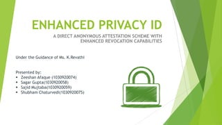 ENHANCED PRIVACY ID
                   A DIRECT ANONYMOUS ATTESTATION SCHEME WITH
                              ENHANCED REVOCATION CAPABILITIES


Under the Guidance of Ms. K.Revathi


Presented by:
 Zeeshan Afaque (1030920074)
 Sagar Gupta(1030920058)
 Sajid Mujtaba(1030920059)
 Shubham Chaturvedi(1030920075)
 