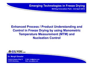 Emerging Technologies in Freeze Drying
                                                      Stirling Innovation Park - 3rd April 2012




     Enhanced Process / Product Understanding and
      Control in Freeze Drying by using Manometric
         Temperature Measurement (MTM) and
                    Nucleation Control




Dr. Margit Gieseler
Friedrich-Bergius-Ring 15   E-Mail: info@gilyos.com
D-97076 Würzburg            Web: www.gilyos.com
 