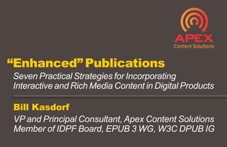 Bill Kasdorf
VP and Principal Consultant, Apex Content Solutions
Member of IDPF Board, EPUB 3 WG, W3C DPUB IG
“Enhanced” Publications
Seven Practical Strategies for Incorporating
Interactive and Rich Media Content in Digital Products
 