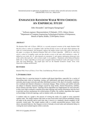 International journal on applications of graph theory in wireless ad hoc networks and sensor networks
(GRAPH-HOC) Vol.6, No.1, March 2014
DOI:10.5121/jgraphoc.2014.6101 1
ENHANCED RANDOM WALK WITH CHOICE:
AN EMPIRICAL STUDY
John Alexandris1
and Gregory Karagiorgos2
1
Software engineer, Mauromichaleon 32 Halandri, 15233, Athens, Greece
2
Department of Computer Engineering,Technological Institute of Peloponnese,
Branch of Sparta, Kladas, 23100 Sparta, Greece
ABSTRACT
The Random Walk with d Choice ( )RWC d is a recently proposed variation of the simple Random Walk
that first selects a subset of d neighbor nodes and then decides to move to the node which minimizes the
value of a certain parameter; this parameter captures the number of past visits of the walk to that node. In
this paper, we propose the Enhanced Random Walk with d Choice algorithm ( , )ERWC d h which first
selects a subset of d neighbor nodes and then decides to move to the node which minimizes a value H
defined at every node; this H value depends on a parameter h and captures information about past visits
of the walk to that node and - with a certain weight - to its neighbors. Simulations of the Enhanced Random
Walk with d Choice algorithm on various types of graphs indicate beneficial results with respect to Cover
Time and Load Balancing. The graph types used are the Random Geometric Graph, Torus, Grid,
Hypercube, Lollipop and Bernoulli.
KEYWORDS
Random Walk, Power of Choice, Cover Time, Load Balancing, Wireless networks.
1. INTRODUCTION
Recently there is a growing interest in random walk-based algorithms, especially for a variety of
networking tasks (such as searching, routing, self stabilization and query processing in wireless
networks, peer-to-peer networks and other distributed systems [1,9]), due to its locality, simplicity,
low overhead and inherent robustness to structural changes. Many wireless and mobile networks
are subject to dramatic structural changes caused by sleep modes, channel fluctuations, mobility,
device failures and other factors. Topology driven algorithms are inappropriate for such networks,
as they incur high overhead to maintain up-to-date topology and routing information and also have
to provide recovery mechanisms for critical points of failure. By contrast, algorithms that require
no knowledge of network topology, such as random walks, are advantageous.
A random walk on a graph is the process of visiting the nodes of a graph in some sequential
random order. The simple random walk starts at some fixed node (with uniform probability among
all nodes in the network) and at each time step, it moves to a randomly chosen neighbor of the
currently visited node. The simple random walk is a totally uncontrolled process, which often
shows unwanted behavior, like frequent revisits of already covered nodes and substantial delays in
visiting the most isolated regions within a network.
 